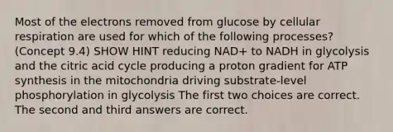 Most of the electrons removed from glucose by cellular respiration are used for which of the following processes? (Concept 9.4) SHOW HINT reducing NAD+ to NADH in glycolysis and the citric acid cycle producing a proton gradient for ATP synthesis in the mitochondria driving substrate-level phosphorylation in glycolysis The first two choices are correct. The second and third answers are correct.