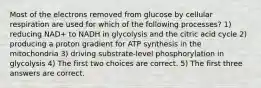 Most of the electrons removed from glucose by cellular respiration are used for which of the following processes? 1) reducing NAD+ to NADH in glycolysis and the citric acid cycle 2) producing a proton gradient for ATP synthesis in the mitochondria 3) driving substrate-level phosphorylation in glycolysis 4) The first two choices are correct. 5) The first three answers are correct.