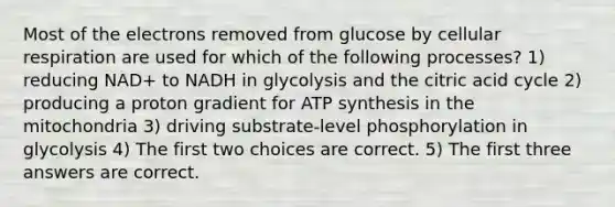 Most of the electrons removed from glucose by cellular respiration are used for which of the following processes? 1) reducing NAD+ to NADH in glycolysis and the citric acid cycle 2) producing a proton gradient for ATP synthesis in the mitochondria 3) driving substrate-level phosphorylation in glycolysis 4) The first two choices are correct. 5) The first three answers are correct.