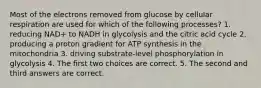 Most of the electrons removed from glucose by cellular respiration are used for which of the following processes? 1. reducing NAD+ to NADH in glycolysis and the citric acid cycle 2. producing a proton gradient for ATP synthesis in the mitochondria 3. driving substrate-level phosphorylation in glycolysis 4. The first two choices are correct. 5. The second and third answers are correct.