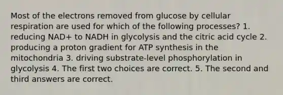 Most of the electrons removed from glucose by cellular respiration are used for which of the following processes? 1. reducing NAD+ to NADH in glycolysis and the citric acid cycle 2. producing a proton gradient for ATP synthesis in the mitochondria 3. driving substrate-level phosphorylation in glycolysis 4. The first two choices are correct. 5. The second and third answers are correct.