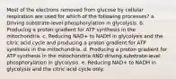 Most of the electrons removed from glucose by cellular respiration are used for which of the following processes? a. Driving substrate-level phosphorylation in glycolysis. b. Producing a proton gradient for ATP synthesis in the mitochondria. c. Reducing NAD+ to NADH in glycolysis and the citric acid cycle and producing a proton gradient for ATP synthesis in the mitochondria. d. Producing a proton gradient for ATP synthesis in the mitochondria AND driving substrate-level phosphorylation in glycolysis. e. Reducing NAD+ to NADH in glycolysis and the citric acid cycle only.