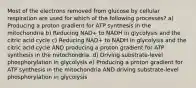 Most of the electrons removed from glucose by cellular respiration are used for which of the following processes? a) Producing a proton gradient for ATP synthesis in the mitochondria b) Reducing NAD+ to NADH in glycolysis and the citric acid cycle c) Reducing NAD+ to NADH in glycolysis and the citric acid cycle AND producing a proton gradient for ATP synthesis in the mitochondria. d) Driving substrate-level phosphorylation in glycolysis e) Producing a proton gradient for ATP synthesis in the mitochondria AND driving substrate-level phosphorylation in glycolysis