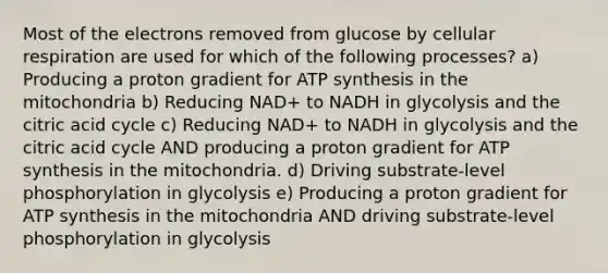 Most of the electrons removed from glucose by <a href='https://www.questionai.com/knowledge/k1IqNYBAJw-cellular-respiration' class='anchor-knowledge'>cellular respiration</a> are used for which of the following processes? a) Producing a proton gradient for <a href='https://www.questionai.com/knowledge/kx3XpCJrFz-atp-synthesis' class='anchor-knowledge'>atp synthesis</a> in the mitochondria b) Reducing NAD+ to NADH in glycolysis and the citric acid cycle c) Reducing NAD+ to NADH in glycolysis and the citric acid cycle AND producing a proton gradient for ATP synthesis in the mitochondria. d) Driving substrate-level phosphorylation in glycolysis e) Producing a proton gradient for ATP synthesis in the mitochondria AND driving substrate-level phosphorylation in glycolysis