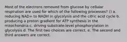 Most of the electrons removed from glucose by cellular respiration are used for which of the following processes? () a. reducing NAD+ to NADH in glycolysis and the citric acid cycle b. producing a proton gradient for ATP synthesis in the mitochondria c. driving substrate-level phosphorylation in glycolysis d. The first two choices are correct. e. The second and third answers are correct.