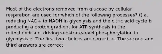 Most of the electrons removed from glucose by cellular respiration are used for which of the following processes? () a. reducing NAD+ to NADH in glycolysis and the citric acid cycle b. producing a proton gradient for ATP synthesis in the mitochondria c. driving substrate-level phosphorylation in glycolysis d. The first two choices are correct. e. The second and third answers are correct.