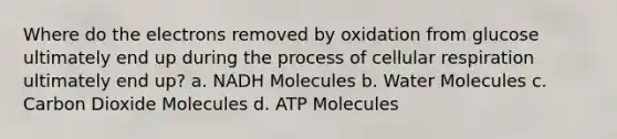 Where do the electrons removed by oxidation from glucose ultimately end up during the process of cellular respiration ultimately end up? a. NADH Molecules b. Water Molecules c. Carbon Dioxide Molecules d. ATP Molecules