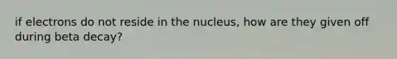 if electrons do not reside in the nucleus, how are they given off during beta decay?