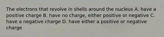 The electrons that revolve in shells around the nucleus A. have a positive charge B. have no charge, either positive or negative C. have a negative charge D. have either a positive or negative charge