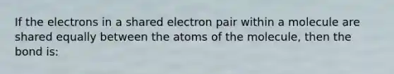 If the electrons in a shared electron pair within a molecule are shared equally between the atoms of the molecule, then the bond is: