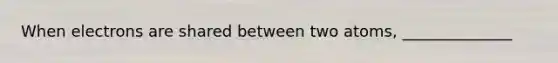 When electrons are shared between two atoms, ______________