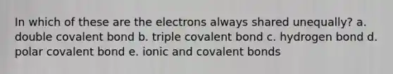 In which of these are the electrons always shared unequally? a. double covalent bond b. triple covalent bond c. hydrogen bond d. polar covalent bond e. ionic and covalent bonds