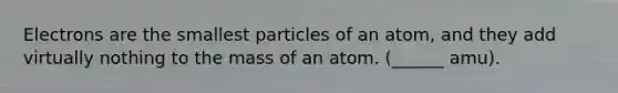 Electrons are the smallest particles of an atom, and they add virtually nothing to the mass of an atom. (______ amu).