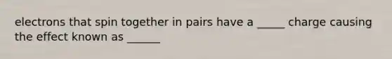electrons that spin together in pairs have a _____ charge causing the effect known as ______