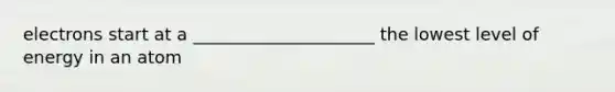 electrons start at a _____________________ the lowest level of energy in an atom