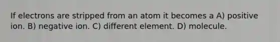 If electrons are stripped from an atom it becomes a A) positive ion. B) negative ion. C) different element. D) molecule.