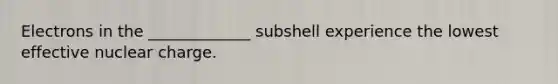 Electrons in the _____________ subshell experience the lowest effective nuclear charge.