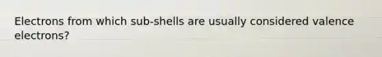 Electrons from which sub-shells are usually considered valence electrons?