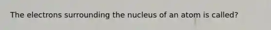 The electrons surrounding the nucleus of an atom is called?