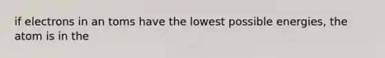 if electrons in an toms have the lowest possible energies, the atom is in the