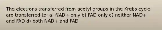 The electrons transferred from acetyl groups in the Krebs cycle are transferred to: a) NAD+ only b) FAD only c) neither NAD+ and FAD d) both NAD+ and FAD