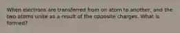 When electrons are transferred from on atom to another, and the two atoms unite as a result of the opposite charges. What is formed?