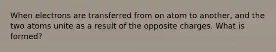 When electrons are transferred from on atom to another, and the two atoms unite as a result of the opposite charges. What is formed?