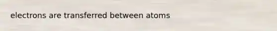 electrons are transferred between atoms