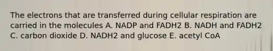 The electrons that are transferred during cellular respiration are carried in the molecules A. NADP and FADH2 B. NADH and FADH2 C. carbon dioxide D. NADH2 and glucose E. acetyl CoA