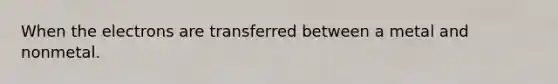 When the electrons are transferred between a metal and nonmetal.