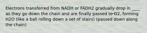 Electrons transferred from NADH or FADH2 gradually drop in ____ as they go down the chain and are finally passed to O2, forming H2O (like a ball rolling down a set of stairs) (passed down along the chain)