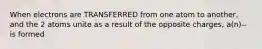 When electrons are TRANSFERRED from one atom to another, and the 2 atoms unite as a result of the opposite charges, a(n)--is formed