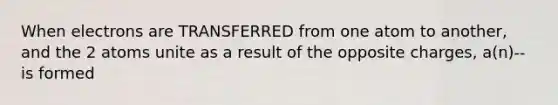 When electrons are TRANSFERRED from one atom to another, and the 2 atoms unite as a result of the opposite charges, a(n)--is formed