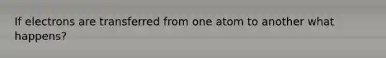 If electrons are transferred from one atom to another what happens?