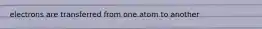 electrons are transferred from one atom to another