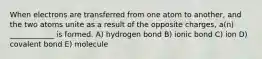 When electrons are transferred from one atom to another, and the two atoms unite as a result of the opposite charges, a(n) ____________ is formed. A) hydrogen bond B) ionic bond C) ion D) covalent bond E) molecule