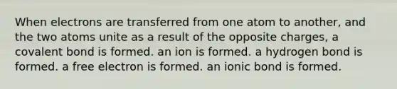 When electrons are transferred from one atom to another, and the two atoms unite as a result of the opposite charges, a covalent bond is formed. an ion is formed. a hydrogen bond is formed. a free electron is formed. an ionic bond is formed.