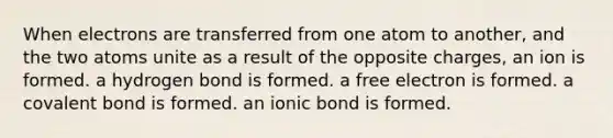 When electrons are transferred from one atom to another, and the two atoms unite as a result of the opposite charges, an ion is formed. a hydrogen bond is formed. a free electron is formed. a covalent bond is formed. an ionic bond is formed.