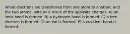 When electrons are transferred from one atom to another, and the two atoms unite as a result of the opposite charges, A) an ionic bond is formed. B) a hydrogen bond is formed. C) a free electron is formed. D) an ion is formed. E) a covalent bond is formed.