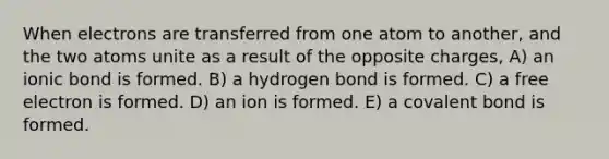 When electrons are transferred from one atom to another, and the two atoms unite as a result of the opposite charges, A) an ionic bond is formed. B) a hydrogen bond is formed. C) a free electron is formed. D) an ion is formed. E) a covalent bond is formed.