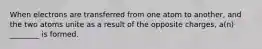 When electrons are transferred from one atom to another, and the two atoms unite as a result of the opposite charges, a(n) ________ is formed.