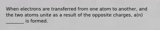 When electrons are transferred from one atom to another, and the two atoms unite as a result of the opposite charges, a(n) ________ is formed.