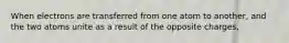 When electrons are transferred from one atom to another, and the two atoms unite as a result of the opposite charges,