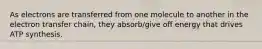 As electrons are transferred from one molecule to another in the electron transfer chain, they absorb/give off energy that drives ATP synthesis.