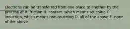 Electrons can be transferred from one place to another by the process of A. friction B. contact, which means touching C. induction, which means non-touching D. all of the above E. none of the above