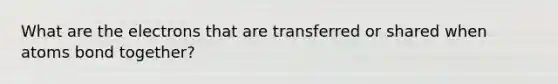 What are the electrons that are transferred or shared when atoms bond together?