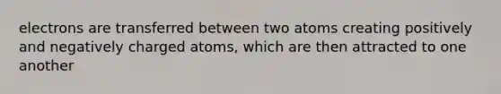 electrons are transferred between two atoms creating positively and negatively charged atoms, which are then attracted to one another