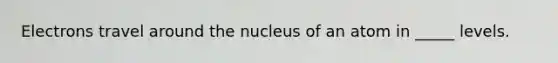 Electrons travel around the nucleus of an atom in _____ levels.