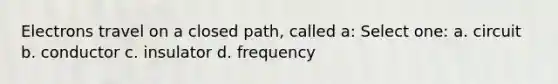 Electrons travel on a closed path, called a: Select one: a. circuit b. conductor c. insulator d. frequency