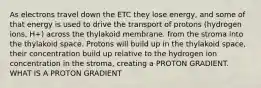 As electrons travel down the ETC they lose energy, and some of that energy is used to drive the transport of protons (hydrogen ions, H+) across the thylakoid membrane. from the stroma into the thylakoid space. Protons will build up in the thylakoid space, their concentration build up relative to the hydrogen ion concentration in the stroma, creating a PROTON GRADIENT. WHAT IS A PROTON GRADIENT